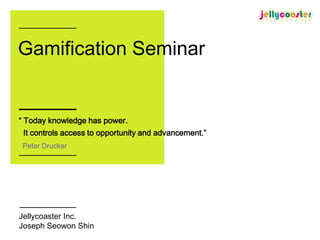 Gamification Seminar


“ Today knowledge has power.
 It controls access to opportunity and advancement.”
 Peter Drucker




Jellycoaster Inc.
Joseph Seowon Shin
 