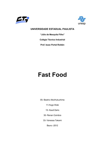 UNIVERSIDADE ESTADUAL PAULISTA

      “Júlio de Mesquita Filho”

      Colégio Técnico Industrial

      Prof. Isaac Portal Roldán




     Fast Food


      05- Beatriz AikoHukuchima

            11-Hugo Waki

            15- Kauê Dario

         30- Renan Coimbra

         33- Vanessa Takami

             Bauru -2012
 