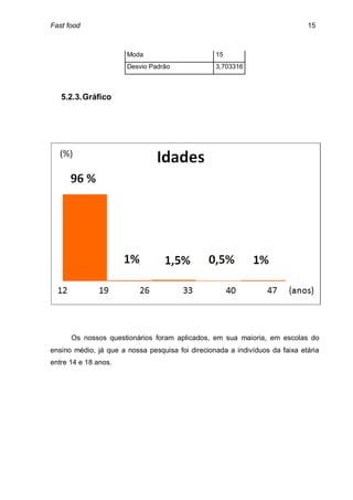 Fast food                                                                     15



                       Moda                       15
                       Desvio Padrão              3,703316



   5.2.3. Gráfico




      Os nossos questionários foram aplicados, em sua maioria, em escolas do
ensino médio, já que a nossa pesquisa foi direcionada a indivíduos da faixa etária
entre 14 e 18 anos.
 