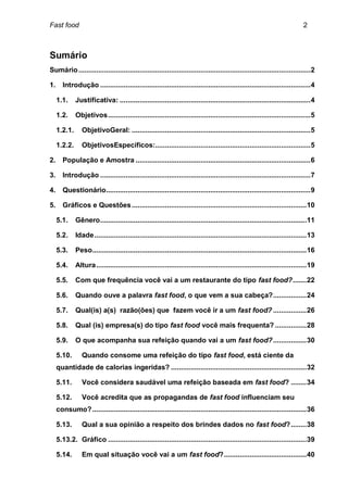 Fast food                                                                                                                    2



Sumário
Sumário ...................................................................................................................... 2

1.      Introdução ........................................................................................................... 4

     1.1.     Justificativa: ................................................................................................. 4

     1.2.     Objetivos ....................................................................................................... 5

     1.2.1.      ObjetivoGeral: ........................................................................................... 5

     1.2.2.      ObjetivosEspecíficos:............................................................................... 5

2.      População e Amostra ......................................................................................... 6

3.      Introdução ........................................................................................................... 7

4.      Questionário ........................................................................................................ 9

5.      Gráficos e Questões ......................................................................................... 10

     5.1.     Gênero ......................................................................................................... 11

     5.2.     Idade ............................................................................................................ 13

     5.3.     Peso ............................................................................................................. 16

     5.4.     Altura ........................................................................................................... 19

     5.5.     Com que frequência você vai a um restaurante do tipo fast food? ....... 22

     5.6.     Quando ouve a palavra fast food, o que vem a sua cabeça? ................. 24

     5.7.     Qual(is) a(s) razão(ões) que fazem você ir a um fast food? ................. 26

     5.8.     Qual (is) empresa(s) do tipo fast food você mais frequenta? ................ 28

     5.9.     O que acompanha sua refeição quando vai a um fast food? ................. 30

     5.10.       Quando consome uma refeição do tipo fast food, está ciente da
     quantidade de calorias ingeridas? ..................................................................... 32

     5.11.       Você considera saudável uma refeição baseada em fast food? ........ 34

     5.12.       Você acredita que as propagandas de fast food influenciam seu
     consumo? ............................................................................................................. 36

     5.13.       Qual a sua opinião a respeito dos brindes dados no fast food? ........ 38

     5.13.2. Gráfico ..................................................................................................... 39

     5.14.       Em qual situação você vai a um fast food? .......................................... 40
 