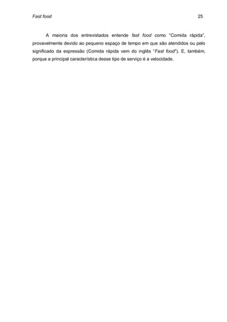 Fast food                                                                 25



      A maioria dos entrevistados entende fast food como “Comida rápida”,
provavelmente devido ao pequeno espaço de tempo em que são atendidos ou pelo
significado da expressão (Comida rápida vem do inglês “Fast food”). E, também,
porque a principal característica desse tipo de serviço é a velocidade.
 