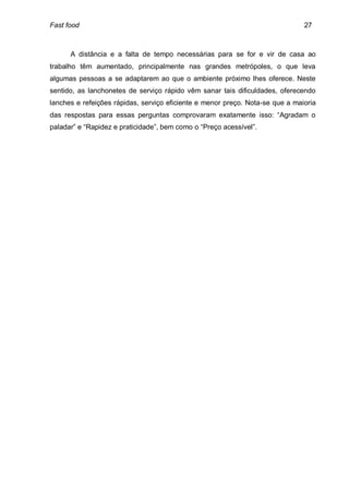 Fast food                                                                      27



      A distância e a falta de tempo necessárias para se for e vir de casa ao
trabalho têm aumentado, principalmente nas grandes metrópoles, o que leva
algumas pessoas a se adaptarem ao que o ambiente próximo lhes oferece. Neste
sentido, as lanchonetes de serviço rápido vêm sanar tais dificuldades, oferecendo
lanches e refeições rápidas, serviço eficiente e menor preço. Nota-se que a maioria
das respostas para essas perguntas comprovaram exatamente isso: “Agradam o
paladar” e “Rapidez e praticidade”, bem como o “Preço acessível”.
 
