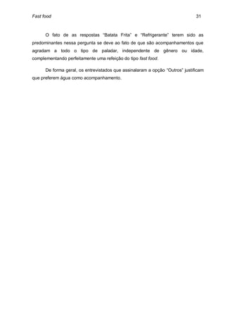 Fast food                                                                     31



      O fato de as respostas “Batata Frita” e “Refrigerante” terem sido as
predominantes nessa pergunta se deve ao fato de que são acompanhamentos que
agradam a todo o tipo de paladar, independente de gênero ou idade,
complementando perfeitamente uma refeição do tipo fast food.

      De forma geral, os entrevistados que assinalaram a opção “Outros” justificam
que preferem água como acompanhamento.
 