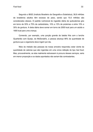 Fast food                                                                       33



      Segundo o IBGE (Instituto Brasileiro de Geografia e Estatística), 38,8 milhões
de brasileiros adultos têm excesso de peso, sendo que 10,5 milhões são
considerados obesos. O padrão nutricional de ingestão diária de quilocalorias gira
em torno de 55% a 75% de carboidratos, 10% a 15% de proteínas e entre 15% e
30% de gordura. A dieta diária deve somar em torno de 2000 kcal para um adulto e
1800 kcal para uma criança.

      Comendo, por exemplo, uma porção grande de batata frita com o lanche
Quarteirão com Queijo, do McDonald's, a pessoa alcança 98% da quantidade de
gordura que o organismo deve ingerir por dia.

      Mais da metade das pessoas da nossa amostra respondeu estar ciente da
quantidade de calorias que são ingeridas em uma única refeição do tipo fast food.
Mas, provavelmente, se elas realmente estivessem à procura desses serviços, seria
em menor proporção e os dados apontados não seriam tão contrastantes.
 