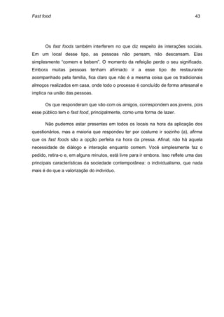Fast food                                                                         43




      Os fast foods também interferem no que diz respeito às interações sociais.
Em um local desse tipo, as pessoas não pensam, não descansam. Elas
simplesmente “comem e bebem”. O momento da refeição perde o seu significado.
Embora muitas pessoas tenham afirmado ir a esse tipo de restaurante
acompanhado pela família, fica claro que não é a mesma coisa que os tradicionais
almoços realizados em casa, onde todo o processo é concluído de forma artesanal e
implica na união das pessoas.

      Os que responderam que vão com os amigos, correspondem aos jovens, pois
esse público tem o fast food, principalmente, como uma forma de lazer.

      Não pudemos estar presentes em todos os locais na hora da aplicação dos
questionários, mas a maioria que respondeu ter por costume ir sozinho (a), afirma
que os fast foods são a opção perfeita na hora da pressa. Afinal, não há aquela
necessidade de diálogo e interação enquanto comem. Você simplesmente faz o
pedido, retira-o e, em alguns minutos, está livre para ir embora. Isso reflete uma das
principais características da sociedade contemporânea: o individualismo, que nada
mais é do que a valorização do indivíduo.
 