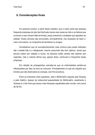 Fast food                                                                      47



   8. Considerações finais




      Foi possível concluir, a partir desse trabalho, que a maior parte das pessoas
frequenta empresas do tipo fast food pelo menos seis vezes ao mês e os fatores que
as levam a isso incluem falta de tempo, preço acessível e cardápios que agradam ao
paladar. Esses serviços são procurados, principalmente, nas situações de lazer e,
mais comumente, na companhia de familiares ou amigos.

      Constatamos que os acompanhamentos mais comuns para essas refeições
são a batata frita e o refrigerante, mesmo possuindo alto teor calórico, sendo que
poucos optam por saladas e sucos. As pessoas estão cientes das calorias que
ingeridas, mas a maioria afirma que, apesar disso, continuam a frequentar essas
empresas.

      Em relação às propagandas, percebe-se que os entrevistados sentem-se
influenciados por elas na hora do consumo. Principalmente no que diz respeito aos
brindes que são destinados às crianças, com fins lucrativos.

      Entre as empresas mais populares, está o McDonald’s seguido pelo Subway
e pelo Habib’s. Apesar da indiscutível popularidade do McDonald’s, atualmente o
Subway é o fast food que possui mais franquias espalhadas pelo mundo, com cerca
de 36 mil.
 
