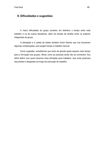 Fast food                                                                       48



   9. Dificuldades e sugestões




      A maior dificuldade do grupo consistiu em distribuir o tempo entre este
trabalho e os de outras disciplinas, além da divisão de tarefas entre os próprios
integrantes do grupo.

      A tabulação e a coleta de dados também foram fatores que nos trouxeram
algumas complicações, pois exigem tempo e trabalho manual.

      Como sugestão, acreditamos que seria de grande ajuda esperar mais tempo
para a formação dos grupos. Afinal, como as pessoas ainda não se conhecem, fica
difícil definir com quem teremos mais afinidade para trabalhar. Isso evita possíveis
discussões e desgastes ao longo da execução do trabalho.
 