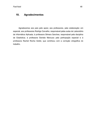 Fast food                                                                     49



   10.      Agradecimentos




      Agradecemos aos pais pelo apoio; aos professores, pela colaboração: em
especial, aos professores Rodrigo Carvalho, responsável pelas aulas de Laboratório
de Informática Aplicada; à professora Silmara Sanches, responsável pela disciplina
de Estatística; à professora Daniela Mancuso pela participação especial e à
professora Rachel Rocha Gobbi, que contribuiu com a correção ortográfica do
trabalho.
 