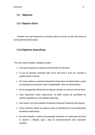 Fast food                                                                      5



   1.2. Objetivos


   1.2.1. Objetivo Geral:




    Analisar com que frequência as pessoas utilizam serviços do tipo fast foode as
consequências dessa opção.




   1.2.2. Objetivos Específicos:




 Por meio desse trabalho, desejamos saber:

      Com que frequência as pessoas se alimentam de fast food;

      O que as pessoas entendem pelo termo fast food e qual seu conceito e
       opinião sobre o mesmo;

      Por quais razões as pessoas frequentam esses tipos de restaurantes e quais
       as empresas que possuem maior “popularidade’’ entre os entrevistados;

      Se as propagandas influenciam de alguma maneira no consumo de fast food;

      Caso frequentem esses restaurantes, se estão cientes da quantidade de
       calorias ingeridas em uma refeição desse tipo;

      Com quem e em que ocasiões às pessoas costumam frequentar tais lugares;

      Como podemos alertar as pessoas sobre a importância de uma alimentação
       saudável e balanceada;

      Em qual situação a maioria da população frequenta um restaurante fast food
       e, durante a refeição, qual o tipo de acompanhamento elas costumam
       escolher.
 