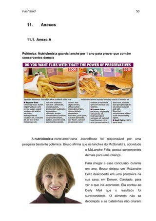 Fast food                                                                        50



   11.      Anexos


   11.1. Anexo A


Polêmica: Nutricionista guarda lanche por 1 ano para provar que contém
conservantes demais




      A nutricionista norte-americana   JoannBruso   foi   responsável   por     uma
pesquisa bastante polêmica. Bruso afirma que os lanches do McDonald´s, sobretudo
                                          o McLanche Feliz, possui conservantes
                                          demais para uma criança.

                                          Para chegar a essa conclusão, durante
                                          um ano, Bruso deixou um McLanche
                                          Feliz descoberto em uma prateleira na
                                          sua casa, em Denver, Colorado, para
                                          ver o que iria acontecer. Ela contou ao
                                          Daily   Mail     que   o   resultado    foi
                                          surpreendente. O alimento não se
                                          decompôs e as batatinhas não criaram
 