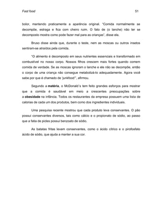 Fast food                                                                     51



bolor, mantendo praticamente a aparência original. “Comida normalmente se
decompõe, estraga e fica com cheiro ruim. O fato de (o lanche) não ter se
decomposto mostra como pode fazer mal para as crianças”, disse ela.

      Bruso disse ainda que, durante o teste, nem as moscas ou outros insetos
sentiram-se atraídos pela comida.

      “O alimento é decomposto em seus nutrientes essenciais e transformado em
combustível no nosso corpo. Nossos filhos crescem mais fortes quando comem
comida de verdade. Se as moscas ignoram o lanche e ele não se decompõe, então
o corpo de uma criança não consegue metabolizá-lo adequadamente. Agora você
sabe por que é chamado de ‘junkfood’”, afirmou.

      Segundo a matéria, o McDonald´s tem feito grandes esforços para mostrar
que   a     comida   é   saudável   em meio     a   crescentes preocupações sobre
a obesidade na infância. Todos os restaurantes da empresa possuem uma lista de
calorias de cada um dos produtos, bem como dos ingredientes individuais.

      Uma pesquisa recente mostrou que cada produto leva conservantes. O pão
possui conservantes diversos, tais como cálcio e o propionato de sódio, ao passo
que a fatia de picles possui benzoato de sódio.

      As batatas fritas levam conservantes, como o ácido cítrico e o pirofosfato
ácido de sódio, que ajuda a manter a sua cor.
 
