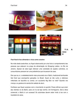 Fast food                                                                      54




                                                                            11.4.     A
                                                                          nexo
                                                                          D


Fast food é lixo alimentar e vicia como cocaína

Na noite desta sexta-feira, eu fiquei observando por uma hora o comportamento das
pessoas que estavam na praça da alimentação do Shopping Leblon, no Rio de
Janeiro. Apesar de este lugar oferecer uma variedade de opções culinárias, os
consumidores parecem ter uma preferência que trouxeram de casa.

Dos que eu vi, o estabelecimento mais procurado era o Bob's, tradicional lanchonete
fast food que acompanha gerações no Brasil. Quem já não curtiu o delicioso
milkshake de baunilha ou comeu um suculento Big Bob na vida? Quando era
criança, eu gostava do sanduíche salada de atum.

Confesso que fiquei surpreso com o movimento no guichê. Posso afirmar que eram
dez clientes no do Bob's, para um no da loja vizinha. Um formigueiro. Sob a ótica
comercial, o Bob's é um sucesso! Os acionistas devem estar rindo à toa com o
resultado do caixa.
 