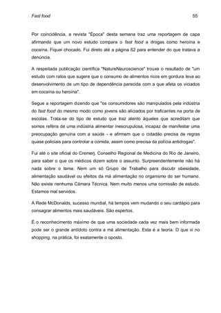 Fast food                                                                        55



Por coincidência, a revista "Época" desta semana traz uma reportagem de capa
afirmando que um novo estudo compara o fast food a drogas como heroína e
cocaína. Fiquei chocado. Fui direto até a página 62 para entender do que tratava a
denúncia.

A respeitada publicação científica "NatureNeuroscience" trouxe o resultado de "um
estudo com ratos que sugere que o consumo de alimentos ricos em gordura leva ao
desenvolvimento de um tipo de dependência parecida com a que afeta os viciados
em cocaína ou heroína".

Segue a reportagem dizendo que "os consumidores são manipulados pela indústria
do fast food do mesmo modo como jovens são aliciados por traficantes na porta de
escolas. Trata-se do tipo de estudo que traz alento àqueles que acreditam que
somos reféns de uma indústria alimentar inescrupulosa, incapaz de manifestar uma
preocupação genuína com a saúde - e afirmam que o cidadão precisa de regras
quase policiais para controlar a comida, assim como precisa da polícia antidrogas".

Fui até o site oficial do Cremerj, Conselho Regional de Medicina do Rio de Janeiro,
para saber o que os médicos dizem sobre o assunto. Surpreendentemente não há
nada sobre o tema. Nem um só Grupo de Trabalho para discutir obesidade,
alimentação saudável ou efeitos da má alimentação no organismo do ser humano.
Não existe nenhuma Câmara Técnica. Nem muito menos uma comissão de estudo.
Estamos mal servidos.

A Rede McDonalds, sucesso mundial, há tempos vem mudando o seu cardápio para
consagrar alimentos mais saudáveis. São espertos.

É o reconhecimento máximo de que uma sociedade cada vez mais bem informada
pode ser o grande antídoto contra a má alimentação. Esta é a teoria. O que vi no
shopping, na prática, foi exatamente o oposto.
 