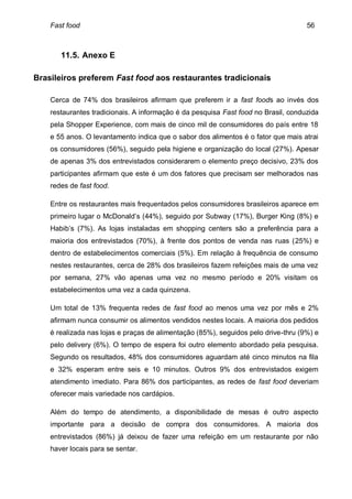 Fast food                                                                       56



       11.5. Anexo E

Brasileiros preferem Fast food aos restaurantes tradicionais

    Cerca de 74% dos brasileiros afirmam que preferem ir a fast foods ao invés dos
    restaurantes tradicionais. A informação é da pesquisa Fast food no Brasil, conduzida
    pela Shopper Experience, com mais de cinco mil de consumidores do país entre 18
    e 55 anos. O levantamento indica que o sabor dos alimentos é o fator que mais atrai
    os consumidores (56%), seguido pela higiene e organização do local (27%). Apesar
    de apenas 3% dos entrevistados considerarem o elemento preço decisivo, 23% dos
    participantes afirmam que este é um dos fatores que precisam ser melhorados nas
    redes de fast food.

    Entre os restaurantes mais frequentados pelos consumidores brasileiros aparece em
    primeiro lugar o McDonald’s (44%), seguido por Subway (17%), Burger King (8%) e
    Habib’s (7%). As lojas instaladas em shopping centers são a preferência para a
    maioria dos entrevistados (70%), à frente dos pontos de venda nas ruas (25%) e
    dentro de estabelecimentos comerciais (5%). Em relação à frequência de consumo
    nestes restaurantes, cerca de 28% dos brasileiros fazem refeições mais de uma vez
    por semana, 27% vão apenas uma vez no mesmo período e 20% visitam os
    estabelecimentos uma vez a cada quinzena.

    Um total de 13% frequenta redes de fast food ao menos uma vez por mês e 2%
    afirmam nunca consumir os alimentos vendidos nestes locais. A maioria dos pedidos
    é realizada nas lojas e praças de alimentação (85%), seguidos pelo drive-thru (9%) e
    pelo delivery (6%). O tempo de espera foi outro elemento abordado pela pesquisa.
    Segundo os resultados, 48% dos consumidores aguardam até cinco minutos na fila
    e 32% esperam entre seis e 10 minutos. Outros 9% dos entrevistados exigem
    atendimento imediato. Para 86% dos participantes, as redes de fast food deveriam
    oferecer mais variedade nos cardápios.

    Além do tempo de atendimento, a disponibilidade de mesas é outro aspecto
    importante para a decisão de compra dos consumidores. A maioria dos
    entrevistados (86%) já deixou de fazer uma refeição em um restaurante por não
    haver locais para se sentar.
 