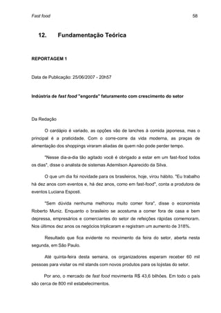 Fast food                                                                          58



   12.       Fundamentação Teórica


REPORTAGEM 1



Data de Publicação: 25/06/2007 - 20h57



Indústria de fast food "engorda" faturamento com crescimento do setor




Da Redação

      O cardápio é variado, as opções vão de lanches à comida japonesa, mas o
principal é a praticidade. Com o corre-corre da vida moderna, as praças de
alimentação dos shoppings viraram aliadas de quem não pode perder tempo.

      "Nesse dia-a-dia tão agitado você é obrigado a estar em um fast-food todos
os dias", disse o analista de sistemas Ademilson Aparecido da Silva.

      O que um dia foi novidade para os brasileiros, hoje, virou hábito. "Eu trabalho
há dez anos com eventos e, há dez anos, como em fast-food", conta a produtora de
eventos Luciana Esposti.

      "Sem dúvida nenhuma melhorou muito comer fora", disse o economista
Roberto Muniz. Enquanto o brasileiro se acostuma a comer fora de casa e bem
depressa, empresários e comerciantes do setor de refeições rápidas comemoram.
Nos últimos dez anos os negócios triplicaram e registram um aumento de 318%.

      Resultado que fica evidente no movimento da feira do setor, aberta nesta
segunda, em São Paulo.

      Até quinta-feira desta semana, os organizadores esperam receber 60 mil
pessoas para visitar os mil stands com novos produtos para os lojistas do setor.

      Por ano, o mercado de fast food movimenta R$ 43,6 bilhões. Em todo o país
são cerca de 800 mil estabelecimentos.
 