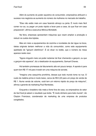 Fast food                                                                       59



      Além do aumento do poder aquisitivo do consumidor, empresários atribuem o
sucesso nos negócios ao aumento do número de mulheres no mercado de trabalho.

       "Elas não estão mais em casa fazendo almoço ou janta. É muito mais fácil
comer na rua, ou pegar um prato rápido e levar para a casa, do que ficar em casa
preparando", afirma a executiva Mônica Micheletti.

       Na feira, empresas apresentam máquinas que visam ampliar a produção e
reduzir os custos dos lojistas.

      Mas em meio a equipamentos de cozinha e novidades de dar água na boca,
ideias originais tentam melhorar a vida do consumidor, como este equipamento
apelidado de "garçom eletrônico". É só clicar no botão, que o número da mesa
aparece neste visor.

      "Agora ninguém mais vai poder reclamar de ficar chamando o garçom, ou que
o garçom não aparece", diz o idealizador do equipamento, Samuel Chaves.

      Há também promessas de faturamento alto em pouco tempo. A aposta é para
quem tem R$ 17 mil para investir em uma máquina de sorvete.

      "Imagina uma casquinha prontinha, dessas que todo mundo toma na rua. O
custo da matéria prima é muito baixo, cerca de R$ 0,20 para um preço de venda de
R$ 1. Numa venda de volume, você tem um retorno rápido do preço da máquina",
afirma o gerente de marketing Paul Remboles.

      Enquanto o brasileiro não mata a fome fora de casa, os empresários do setor
de fast food já sabem o resultado que terão. "É muito dinheiro para todo mundo", diz
Clayton Francisco, coordenador de marketing de uma empresa de produtos
congelados.
 