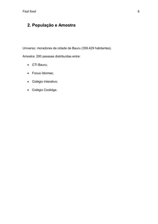 Fast food                                                      6



   2. População e Amostra




Universo: moradores da cidade de Bauru (359.429 habitantes).

Amostra: 200 pessoas distribuídas entre:

      CTI Bauru;

      Focus Idiomas;

      Colégio Interativo;

      Colégio Coolidge.
 