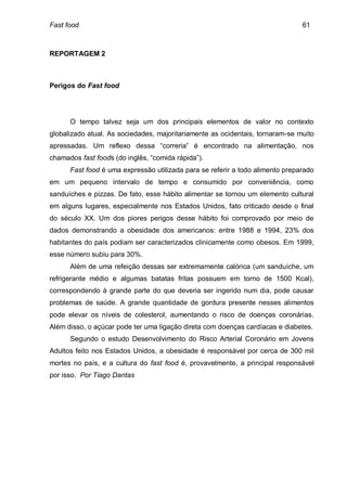 Fast food                                                                      61



REPORTAGEM 2



Perigos do Fast food




      O tempo talvez seja um dos principais elementos de valor no contexto
globalizado atual. As sociedades, majoritariamente as ocidentais, tornaram-se muito
apressadas. Um reflexo dessa “correria” é encontrado na alimentação, nos
chamados fast foods (do inglês, “comida rápida”).
      Fast food é uma expressão utilizada para se referir a todo alimento preparado
em um pequeno intervalo de tempo e consumido por conveniência, como
sanduíches e pizzas. De fato, esse hábito alimentar se tornou um elemento cultural
em alguns lugares, especialmente nos Estados Unidos, fato criticado desde o final
do século XX. Um dos piores perigos desse hábito foi comprovado por meio de
dados demonstrando a obesidade dos americanos: entre 1988 e 1994, 23% dos
habitantes do país podiam ser caracterizados clinicamente como obesos. Em 1999,
esse número subiu para 30%.
      Além de uma refeição dessas ser extremamente calórica (um sanduíche, um
refrigerante médio e algumas batatas fritas possuem em torno de 1500 Kcal),
correspondendo à grande parte do que deveria ser ingerido num dia, pode causar
problemas de saúde. A grande quantidade de gordura presente nesses alimentos
pode elevar os níveis de colesterol, aumentando o risco de doenças coronárias.
Além disso, o açúcar pode ter uma ligação direta com doenças cardíacas e diabetes.
      Segundo o estudo Desenvolvimento do Risco Arterial Coronário em Jovens
Adultos feito nos Estados Unidos, a obesidade é responsável por cerca de 300 mil
mortes no país, e a cultura do fast food é, provavelmente, a principal responsável
por isso. Por Tiago Dantas
 