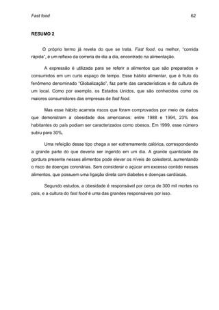 Fast food                                                                     62



RESUMO 2


     O próprio termo já revela do que se trata. Fast food, ou melhor, “comida
rápida”, é um reflexo da correria do dia a dia, encontrado na alimentação.

      A expressão é utilizada para se referir a alimentos que são preparados e
consumidos em um curto espaço de tempo. Esse hábito alimentar, que é fruto do
fenômeno denominado “Globalização”, faz parte das características e da cultura de
um local. Como por exemplo, os Estados Unidos, que são conhecidos como os
maiores consumidores das empresas de fast food.

      Mas esse hábito acarreta riscos que foram comprovados por meio de dados
que demonstram a obesidade dos americanos: entre 1988 e 1994, 23% dos
habitantes do país podiam ser caracterizados como obesos. Em 1999, esse número
subiu para 30%.

      Uma refeição desse tipo chega a ser extremamente calórica, correspondendo
a grande parte do que deveria ser ingerido em um dia. A grande quantidade de
gordura presente nesses alimentos pode elevar os níveis de colesterol, aumentando
o risco de doenças coronárias. Sem considerar o açúcar em excesso contido nesses
alimentos, que possuem uma ligação direta com diabetes e doenças cardíacas.

      Segundo estudos, a obesidade é responsável por cerca de 300 mil mortes no
país, e a cultura do fast food é uma das grandes responsáveis por isso.
 