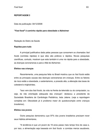 Fast food                                                                       63



REPORTAGEM 3



Data de publicação: 04/12/2008


"Fast food" é caminho rápido para obesidade e Alzheimer




Redação do Diário da Saúde

Rapidez para tudo

       A principal justificativa dada pelas pessoas que consomem os chamados fast
foods (comidas rápidas) é que eles são práticos e rápidos. Novas pesquisas
científicas, contudo, mostram que esta também é uma via rápida para a obesidade,
as doenças coronarianas e para o Mal de Alzheimer.

Efeitos nas crianças

       Recentemente, uma pesquisa feita no Brasil mostrou que os fast foods estão
entre as principais causas das doenças coronarianas em crianças. Entre os fatores
de risco estão a obesidade, o sedentarismo, a pressão alta, a alteração das taxas de
colesterol e triglicérides.

       "Isso vem dos fast foods, da vida na frente da televisão ou do computador, ou
seja, da não orientação adequada das crianças", destacou a presidente da
Sociedade Brasileira de Cardiologia Pediátrica, Ieda Jatene. (veja a reportagem
completa em: Obesidade já é problema maior do quedesnutrição entre crianças
brasileiras).

Efeitos nos jovens

       Outra pesquisa demonstrou que 97% dos jovens brasileiros precisam rever
seus hábitos alimentares.

       "A tendência é que um jovem de 19 anos passe mais tempo fora de casa e,
por isso, a alimentação seja baseada em fast foods e comidas menos saudáveis.
 