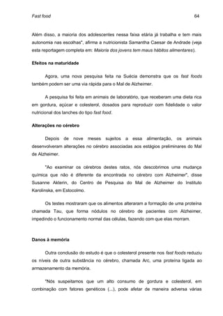 Fast food                                                                          64



Além disso, a maioria dos adolescentes nessa faixa etária já trabalha e tem mais
autonomia nas escolhas", afirma a nutricionista Samantha Caesar de Andrade (veja
esta reportagem completa em: Maioria dos jovens tem maus hábitos alimentares).

Efeitos na maturidade

      Agora, uma nova pesquisa feita na Suécia demonstra que os fast foods
também podem ser uma via rápida para o Mal de Alzheimer.

      A pesquisa foi feita em animais de laboratório, que receberam uma dieta rica
em gordura, açúcar e colesterol, dosados para reproduzir com fidelidade o valor
nutricional dos lanches do tipo fast food.

Alterações no cérebro

      Depois    de   nove    meses    sujeitos   a   essa   alimentação,   os   animais
desenvolveram alterações no cérebro associadas aos estágios preliminares do Mal
de Alzheimer.

      "Ao examinar os cérebros destes ratos, nós descobrimos uma mudança
química que não é diferente da encontrada no cérebro com Alzheimer", disse
Susanne Akterin, do Centro de Pesquisa do Mal de Alzheimer do Instituto
Karolinska, em Estocolmo.

      Os testes mostraram que os alimentos alteraram a formação de uma proteína
chamada Tau, que forma nódulos no cérebro de pacientes com Alzheimer,
impedindo o funcionamento normal das células, fazendo com que elas morram.



Danos à memória

      Outra conclusão do estudo é que o colesterol presente nos fast foods reduziu
os níveis de outra substância no cérebro, chamada Arc, uma proteína ligada ao
armazenamento da memória.

      "Nós suspeitamos que um alto consumo de gordura e colesterol, em
combinação com fatores genéticos (...), pode afetar de maneira adversa várias
 