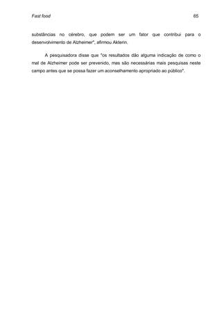 Fast food                                                                  65



substâncias no cérebro, que podem ser um fator que contribui para o
desenvolvimento de Alzheimer", afirmou Akterin.

      A pesquisadora disse que "os resultados dão alguma indicação de como o
mal de Alzheimer pode ser prevenido, mas são necessárias mais pesquisas neste
campo antes que se possa fazer um aconselhamento apropriado ao público".
 