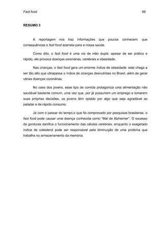 Fast food                                                                        66



RESUMO 3



      A     reportagem   nos   traz   informações   que   poucos   conhecem:     que
consequências o fast food acarreta para a nossa saúde.

      Como dito, o fast food é uma via de mão dupla: apesar de ser prático e
rápido, ele provoca doenças coronárias, cerebrais e obesidade.

      Nas crianças, o fast food gera um enorme índice de obesidade: este chega a
ser tão alto que ultrapassa o índice de crianças desnutridas no Brasil, além de gerar
várias doenças coronárias.

      No caso dos jovens, esse tipo de comida protagoniza uma alimentação não
saudável bastante comum, uma vez que, por já possuírem um emprego e tomarem
suas próprias decisões, os jovens têm optado por algo que seja agradável ao
paladar e de rápido consumo.

      Já com o passar do tempo,o que foi comprovado por pesquisas brasileiras, o
fast food pode causar uma doença conhecida como “Mal de Alzheimer”. O excesso
de gorduras danifica o funcionamento das células cerebrais, enquanto o exagerado
índice de colesterol pode ser responsável pela diminuição de uma proteína que
trabalha no armazenamento da memória.
 