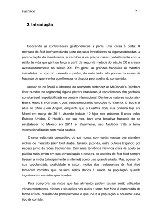 Fast food                                                                        7



   3. Introdução




   Colocando as controvérsias gastronômicas à parte, uma coisa é certa: O
mercado de fast food vem dando lucro aos seus investidores há algumas décadas. A
padronização do atendimento, o cardápio e os preços casam perfeitamente com o
estilo de vida que ganhou força a partir da segunda metade do século XX e cresce
avassaladoramente no século XXI. Em geral, as grandes franquias se mantêm
inabaladas no topo do mercado – porém, do outro lado, são poucos os casos de
fracasso de quem entra com firmeza na disputa pelo apetite do consumidor.

   Apesar de no Brasil a liderança do segmento pertencer ao McDonald’s (também
líder mundial do segmento) alguns players brasileiros já consolidados têm ganhado
considerável respeitabilidade no cenário internacional. Dentre os maiores nacionais -
Bob’s, Habib’s e Giraffas -, dois estão procurando soluções no exterior: O Bob’s já
atua no Chile e em Angola, enquanto que o Giraffas abriu sua primeira loja em
Miami em março de 2011, visando instalar 10 lojas nos próximos 5 anos pelos
Estados Unidos. O Habib’s, por sua vez, teve uma tentativa frustrada de se
estabelecer no México em 2011 e, atualmente, seu fundador trata o tema
internacionalização com muita cautela.

    O setor está mais competitivo do que nunca, com várias marcas que atendem
nichos de mercado (fast food árabe, italiano, japonês, entre outros) brigando por
espaço junto às redes tradicionais. Com uma tendência histórica clara de apelo ao
público mais jovem em sua comunicação e postura, as cadeias de fast food sempre
tiveram a mídia (principalmente a internet) como uma grande aliada. Mas, apesar de
sua popularidade, praticidade e sabor, muitos dos restaurantes de fast food
fornecem comidas que causam sérios danos à saúde da população quando
ingeridas em elevadas quantidades.

    Para comprovar os riscos que tais alimentos podem causar serão utilizadas
várias reportagens, vídeos e situações nas quais o tema fast food é comentado de
forma crítica, ressaltando principalmente o que induz a população a consumir esse
tipo de comida.
 