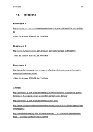 Fast food                                                                          74



    14.        Infografia


Reportagem 1:

http://noticias.uol.com.br/uolnews/economia/reportagens/2007/06/25/ult2622u288.jht
m

- Data de Acesso: 01/04/12, às 14h30min




Reportagem 2:

http://www.mundoeducacao.com.br/saude-bem-estar/perigos-fast food.htm

- Data de Acesso: 30/03/12, às 20h50min




Reportagem 3:

http://www.diariodasaude.com.br/news.php?article=-fast-food--e-caminho-rapido-
para-obesidade-e-alzheimer

- Data de Acesso: 02/03/12, às 21h15min




Anexos:

http://colunistas.ig.com.br/obutecodanet/2010/08/09/polemica-nutricionista-guarda-
lanche-por-1-ano-para-provar-que-contem-conservantes-demais/

http://colunistas.ig.com.br/obutecodanet/tag/fast-food/

http://www.sidneyrezende.com/noticia/80499+fast+food+e+lixo+alimentar+e+vicia+c
omo+cocaina

http://mundodomarketing.com.br/ultimas-noticias/22391/brasileiros-preferem-fast-
food-     aos-restaurantes-tradicionais.html
 