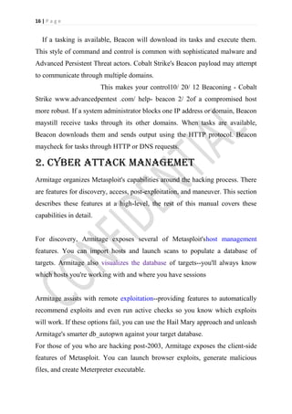 16 | P a g e


   If a tasking is available, Beacon will download its tasks and execute them.
This style of command and control is common with sophisticated malware and
Advanced Persistent Threat actors. Cobalt Strike's Beacon payload may attempt
to communicate through multiple domains.
                          This makes your control10/ 20/ 12 Beaconing - Cobalt
Strike www.advancedpentest .com/ help- beacon 2/ 2of a compromised host
more robust. If a system administrator blocks one IP address or domain, Beacon
maystill receive tasks through its other domains. When tasks are available,
Beacon downloads them and sends output using the HTTP protocol. Beacon
maycheck for tasks through HTTP or DNS requests.

2. CYBER ATTACK MANAGEMET
Armitage organizes Metasploit's capabilities around the hacking process. There
are features for discovery, access, post-exploitation, and maneuver. This section
describes these features at a high-level, the rest of this manual covers these
capabilities in detail.


For discovery, Armitage exposes several of Metasploit'shost management
features. You can import hosts and launch scans to populate a database of
targets. Armitage also visualizes the database of targets--you'll always know
which hosts you're working with and where you have sessions


Armitage assists with remote exploitation--providing features to automatically
recommend exploits and even run active checks so you know which exploits
will work. If these options fail, you can use the Hail Mary approach and unleash
Armitage's smarter db_autopwn against your target database.
For those of you who are hacking post-2003, Armitage exposes the client-side
features of Metasploit. You can launch browser exploits, generate malicious
files, and create Meterpreter executable.
 
