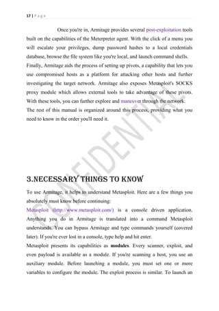 17 | P a g e


                Once you're in, Armitage provides several post-exploitation tools
built on the capabilities of the Meterpreter agent. With the click of a menu you
will escalate your privileges, dump password hashes to a local credentials
database, browse the file system like you're local, and launch command shells.
Finally, Armitage aids the process of setting up pivots, a capability that lets you
use compromised hosts as a platform for attacking other hosts and further
investigating the target network. Armitage also exposes Metasploit's SOCKS
proxy module which allows external tools to take advantage of these pivots.
With these tools, you can further explore and maneuver through the network.
The rest of this manual is organized around this process, providing what you
need to know in the order you'll need it.




3.NECESSARY THINGS TO KNOW
To use Armitage, it helps to understand Metasploit. Here are a few things you
absolutely must know before continuing:
Metasploit (http://www.metasploit.com/) is a console driven application.
Anything you do in Armitage is translated into a command Metasploit
understands. You can bypass Armitage and type commands yourself (covered
later). If you're ever lost in a console, type help and hit enter.
Metasploit presents its capabilities as modules. Every scanner, exploit, and
even payload is available as a module. If you're scanning a host, you use an
auxiliary module. Before launching a module, you must set one or more
variables to configure the module. The exploit process is similar. To launch an
 