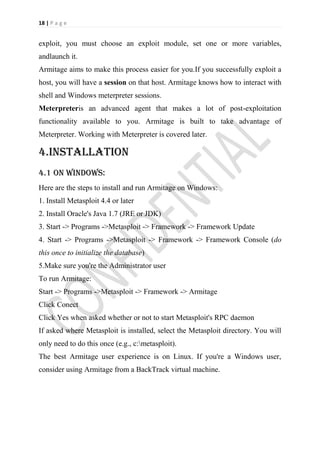 18 | P a g e


exploit, you must choose an exploit module, set one or more variables,
andlaunch it.
Armitage aims to make this process easier for you.If you successfully exploit a
host, you will have a session on that host. Armitage knows how to interact with
shell and Windows meterpreter sessions.
Meterpreteris an advanced agent that makes a lot of post-exploitation
functionality available to you. Armitage is built to take advantage of
Meterpreter. Working with Meterpreter is covered later.

4.installation
4.1 on windows:
Here are the steps to install and run Armitage on Windows:
1. Install Metasploit 4.4 or later
2. Install Oracle's Java 1.7 (JRE or JDK)
3. Start -> Programs ->Metasploit -> Framework -> Framework Update
4. Start -> Programs ->Metasploit -> Framework -> Framework Console (do
this once to initialize the database)
5.Make sure you're the Administrator user
To run Armitage:
Start -> Programs ->Metasploit -> Framework -> Armitage
Click Conect
Click Yes when asked whether or not to start Metasploit's RPC daemon
If asked where Metasploit is installed, select the Metasploit directory. You will
only need to do this once (e.g., c:metasploit).
The best Armitage user experience is on Linux. If you're a Windows user,
consider using Armitage from a BackTrack virtual machine.
 