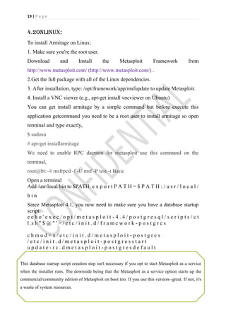 19 | P a g e


    4.2onlinux:
    To install Armitage on Linux:
    1. Make sure you're the root user.
    Download          and       Install       the       Metasploit        Framework           from
    http://www.metasploit.com/ (http://www.metasploit.com/) .
    2.Get the full package with all of the Linux dependencies.
    3. After installation, type: /opt/framework/app/msfupdate to update Metasploit.
    4. Install a VNC viewer (e.g., apt-get install vncviewer on Ubuntu)
    You can get install armitage by a simple command but before execute this
    application getcommand you need to be a root user to install armitage so open
    terminal and type exactly,
    $ sudosu
    # apt-get installarmitage
    We need to enable RPC daemon for metasploit use this command on the
    terminal,
    root@bt:~# msfrpcd -f -U msf -P test -t Basic
    Open a terminal
    Add /usr/local/bin to $PATH: e x p o r t P A T H = $ P A T H : / u s r / l o c a l /
    bin
    Since Metasploit 4.1, you now need to make sure you have a database startup
    script:
    echo'exec/opt/metasploit-4.4/postgresql/scripts/ct
    l .s h " $ @ " ' > / e t c / i n i t . d / f r a m e w o r k - p o s t g r e s

    chmod+x/etc/init.d/metasploit-postgres
    /etc/init.d/metasploit-postgresstart
    update-rc.dmetasploit-postgresdefault

This database startup script creation step isn't necessary if you opt to start Metasploit as a service
when the installer runs. The downside being that the Metasploit as a service option starts up the
commercial/community edition of Metasploit on boot too. If you use this version--great. If not, it's
a waste of system resources.
 
