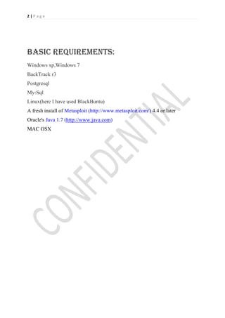 2|Page




BASIC REQUIREMENTS:
Windows xp,Windows 7
BackTrack r3
Postgresql
My-Sql
Linux(here I have used BlackBuntu)
A fresh install of Metasploit (http://www.metasploit.com/) 4.4 or later
Oracle's Java 1.7 (http://www.java.com)
MAC OSX
 