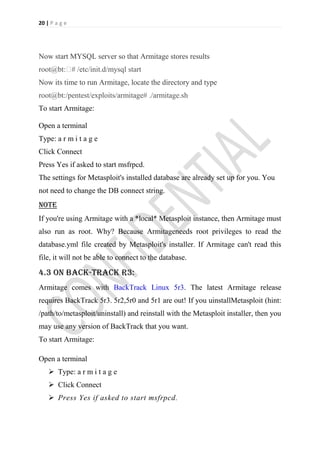 20 | P a g e




Now start MYSQL server so that Armitage stores results
root@bt:� /etc/init.d/mysql start
         #
Now its time to run Armitage, locate the directory and type
root@bt:/pentest/exploits/armitage# ./armitage.sh
To start Armitage:

Open a terminal
Type: a r m i t a g e
Click Connect
Press Yes if asked to start msfrpcd.
The settings for Metasploit's installed database are already set up for you. You
not need to change the DB connect string.
note
If you're using Armitage with a *local* Metasploit instance, then Armitage must
also run as root. Why? Because Armitageneeds root privileges to read the
database.yml file created by Metasploit's installer. If Armitage can't read this
file, it will not be able to connect to the database.

4.3 on back-track r3:
Armitage comes with BackTrack Linux 5r3. The latest Armitage release
requires BackTrack 5r3. 5r2,5r0 and 5r1 are out! If you uinstallMetasploit (hint:
/path/to/metasploit/uninstall) and reinstall with the Metasploit installer, then you
may use any version of BackTrack that you want.
To start Armitage:

Open a terminal
     Type: a r m i t a g e
     Click Connect
     Press Yes if asked to start msfrpcd.
 