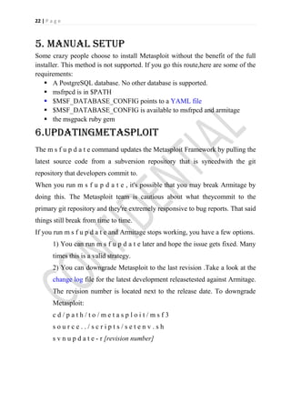 22 | P a g e



5. Manual setup
Some crazy people choose to install Metasploit without the benefit of the full
installer. This method is not supported. If you go this route,here are some of the
requirements:
    A PostgreSQL database. No other database is supported.
    msfrpcd is in $PATH
    $MSF_DATABASE_CONFIG points to a YAML file
    $MSF_DATABASE_CONFIG is available to msfrpcd and armitage
    the msgpack ruby gem

6.Updatingmetasploit
The m s f u p d a t e command updates the Metasploit Framework by pulling the
latest source code from a subversion repository that is syncedwith the git
repository that developers commit to.
When you run m s f u p d a t e , it's possible that you may break Armitage by
doing this. The Metasploit team is cautious about what theycommit to the
primary git repository and they're extremely responsive to bug reports. That said
things still break from time to time.
If you run m s f u p d a t e and Armitage stops working, you have a few options.
        1) You can run m s f u p d a t e later and hope the issue gets fixed. Many
        times this is a valid strategy.
        2) You can downgrade Metasploit to the last revision .Take a look at the
        change log file for the latest development releasetested against Armitage.
        The revision number is located next to the release date. To downgrade
        Metasploit:
        cd/path/to/metasploit/msf3
        source../scripts/setenv.sh
        s v n u p d a t e - r [revision number]
 