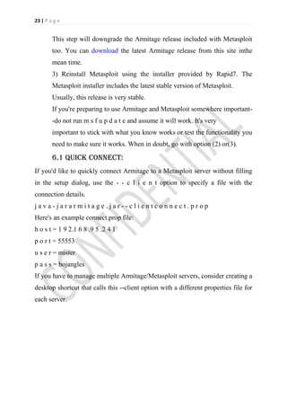 23 | P a g e


        This step will downgrade the Armitage release included with Metasploit
        too. You can download the latest Armitage release from this site inthe
        mean time.
        3) Reinstall Metasploit using the installer provided by Rapid7. The
        Metasploit installer includes the latest stable version of Metasploit.
        Usually, this release is very stable.
        If you're preparing to use Armitage and Metasploit somewhere important-
        -do not run m s f u p d a t e and assume it will work. It's very
        important to stick with what you know works or test the functionality you
        need to make sure it works. When in doubt, go with option (2) or(3).

        6.1 quick connect:
If you'd like to quickly connect Armitage to a Metasploit server without filling
in the setup dialog, use the - - c l i e n t option to specify a file with the
connection details.
java-jararmitage.jar--clientconnect.prop
Here's an example connect.prop file:
h o s t = 1 9 2.1 6 8 .9 5 .2 4 1
p o r t = 55553
u s e r = mister
p a s s = bojangles
If you have to manage multiple Armitage/Metasploit servers, consider creating a
desktop shortcut that calls this --client option with a different properties file for
each server.
 