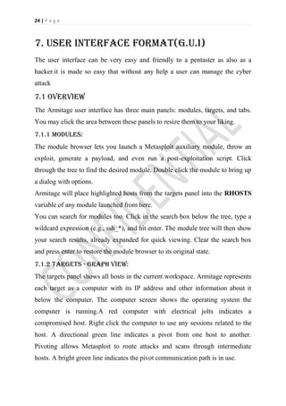 24 | P a g e



7. User interface format(g.u.i)
The user interface can be very easy and friendly to a pentaster as also as a
hacker.it is made so easy that without any help a user can manage the cyber
attack

7.1 Overview
The Armitage user interface has three main panels: modules, targets, and tabs.
You may click the area between these panels to resize them to your liking.
7.1.1 modules:
The module browser lets you launch a Metasploit auxiliary module, throw an
exploit, generate a payload, and even run a post-exploitation script. Click
through the tree to find the desired module. Double click the module to bring up
a dialog with options.
Armitage will place highlighted hosts from the targets panel into the RHOSTS
variable of any module launched from here.
You can search for modules too. Click in the search box below the tree, type a
wildcard expression (e.g., ssh_*), and hit enter. The module tree will then show
your search results, already expanded for quick viewing. Clear the search box
and press enter to restore the module browser to its original state.
7.1.2 Targets - Graph View:
The targets panel shows all hosts in the current workspace. Armitage represents
each target as a computer with its IP address and other information about it
below the computer. The computer screen shows the operating system the
computer is running.A red computer with electrical jolts indicates a
compromised host. Right click the computer to use any sessions related to the
host. A directional green line indicates a pivot from one host to another.
Pivoting allows Metasploit to route attacks and scans through intermediate
hosts. A bright green line indicates the pivot communication path is in use.
 