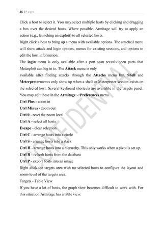 25 | P a g e


Click a host to select it. You may select multiple hosts by clicking and dragging
a box over the desired hosts. Where possible, Armitage will try to apply an
action (e.g., launching an exploit) to all selected hosts.
Right click a host to bring up a menu with available options. The attached menu
will show attack and login options, menus for existing sessions, and options to
edit the host information.
The login menu is only available after a port scan reveals open ports that
Metasploit can log in to. The Attack menu is only
available after finding attacks through the Attacks menu bar. Shell and
Meterpretermenus only show up when a shell or Meterpreter session exists on
the selected host. Several keyboard shortcuts are available in the targets panel.
You may edit these in the Armitage ->Preferences menu.
Ctrl Plus - zoom in
Ctrl Minus - zoom out
Ctrl 0 - reset the zoom level
Ctrl A - select all hosts
Escape - clear selection
Ctrl C - arrange hosts into a circle
Ctrl S - arrange hosts into a stack
Ctrl H - arrange hosts into a hierarchy. This only works when a pivot is set up.
Ctrl R - refresh hosts from the database
Ctrl P - export hosts into an image
Right click the targets area with no selected hosts to configure the layout and
zoom-level of the targets area.
Targets - Table View
If you have a lot of hosts, the graph view becomes difficult to work with. For
this situation Armitage has a table view.
 