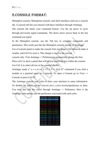 27 | P a g e



8.console format:
Metasploit console, Meterpreter console, and shell interfaces each use a console
tab. A console tab lets you interact with these interfaces through Armitage.
The console tab tracks your command history. Use the up arrow to cycle
through previously typed commands. The down arrow moves back to the last
command you typed.
In the Metasploit console, use the Tab key to complete commands and
parameters. This works just like the Metasploit console outside of Armitage.
Use of console panel to make the console font size larger, Ctrl minus to make it
smaller, and Ctrl 0 to reset it. This change is local to the current
console only. Visit Armitage -> Preference to permanently change the font.
Press ctrl F to show a panel that will let you search for text within the console.
Use Ctrl A to select all text in the console's buffer.
Armitage sends a” u s e or a s e t P A Y L O A D” command if you click a
module or a payload name in a console. To open a Console go to View ->
Console or press Ctrl+N.
The Armitage console uses color to draw your attention to some information.
To disable the colors, set the console.show_colors.booleanpreference to false.
You may also edit the colors through Armitage -> Preference. Here is the
Armitage color palette and the preference associated with each color.
 