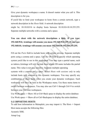 29 | P a g e


Give your dynamic workspace a name. It doesn't matter what you call it. This
description is for you.
If you'd like to limit your workspace to hosts from a certain network, type a
network description in the Hosts field. A network description
might be: 10.10.0.0/16 to display hosts between 10.10.0.0-10.10.255.255.
Separate multiple networks with a comma and a space.


You can cheat with the network descriptions a little. If you type:
192.168.95.0, Armitage will assume you mean 192.168.95.0-255. If you type:
192.168.0.0, Armitage will assume you mean 192.168.0.0-192.168.255.255.


Fill out the Ports field to include hosts with certain services. Separate multiple
ports using a comma and a space. Use the OS field to specify which operating
system you'd like to see in this workspace. You may type a partial name, such
as indows.Armitage will only include hosts whose OS name includes the partial
name. This value is not case sensitive. Separate multiple operating
systems with a comma and a space. Select Hosts with sessions only to only
include hosts with sessions in this dynamic workspace. You may specify any
combination of these items when you create your dynamic workspace. Each
workspace will have an item in the Workspace menu. Use these menu items to
switch between workspaces. You may also use Ctrl+1 through Ctrl+9 to switch
between your first nine workspaces.
Use Work space -> Show All or Ctrl+Back space to display the entire database
Use Work space -> Show all or Ctrl+Backspace to display the entire database.

9.2 Importing hosts
To add host information to Metasploit, you may import it. The Host -> Import
Host menu accepts the following files:
Acunetix XML
Amap Log
 