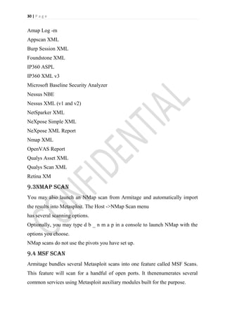 30 | P a g e


Amap Log -m
Appscan XML
Burp Session XML
Foundstone XML
IP360 ASPL
IP360 XML v3
Microsoft Baseline Security Analyzer
Nessus NBE
Nessus XML (v1 and v2)
NetSparker XML
NeXpose Simple XML
NeXpose XML Report
Nmap XML
OpenVAS Report
Qualys Asset XML
Qualys Scan XML
Retina XM

9.3NMap Scan
You may also launch an NMap scan from Armitage and automatically import
the results into Metasploit. The Host ->NMap Scan menu
has several scanning options.
Optionally, you may type d b _ n m a p in a console to launch NMap with the
options you choose.
NMap scans do not use the pivots you have set up.

9.4 MSF Scan
Armitage bundles several Metasploit scans into one feature called MSF Scans.
This feature will scan for a handful of open ports. It thenenumerates several
common services using Metasploit auxiliary modules built for the purpose.
 