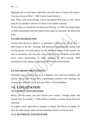 31 | P a g e


Highlight one or more hosts, right-click, and click Scan to launch this feature.
You may also go to Host -> MSF Scan to launch these as
well. These scans work through a pivot and against IPv6 hosts as well. These
scans do not attempt to discover if a host is alive before scanning.
To save time, you should do host discovery first (e.g., an ARP scan, ping sweep,
or DNS enumeration) and then launch these scans to enumerate the discovered
hosts.

9.5 DNS Enumeration
Another host discovery option is to enumerate a DNS server. Go to Host ->
DNS Enum to do this. Armitage will present a modulelauncher dialog with
several options. You will need to set the DOMAIN option to the domain you
want to enumerate. You may also want to set NS to the IP address of the DNS
server you're enumerating. If you're attacking an IPv6 network, DNS
enumeration is one option to discover the IPv6 hosts on the network.



9.6 Database maintenance
Metasploit logs everything you do to a database. Over time your database will
become full of stuff. If you have a performance problem with Armitage, try
clearing your database. To do this, go to Host ->Create Database

10. Exploitation:
10.1 Remote Exploitation
Before you can attack, you must choose your weapon. Armitage makes this
process easy. Use Attack -> Find Attack to generate a custom Attack menu for
each host.
To exploit a host: right-click it, navigate to Attack, and choose an exploit. To
show the right attacks, make sure the operating system is set for the host.

10.4 Automatic exploitation
 