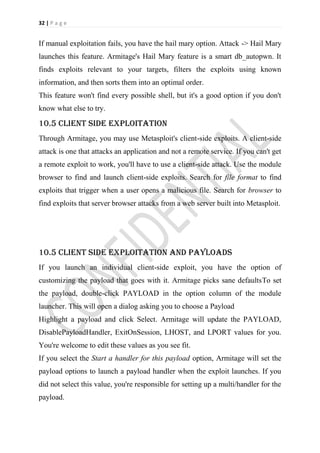 32 | P a g e


If manual exploitation fails, you have the hail mary option. Attack -> Hail Mary
launches this feature. Armitage's Hail Mary feature is a smart db_autopwn. It
finds exploits relevant to your targets, filters the exploits using known
information, and then sorts them into an optimal order.
This feature won't find every possible shell, but it's a good option if you don't
know what else to try.

10.5 client side exploitation
Through Armitage, you may use Metasploit's client-side exploits. A client-side
attack is one that attacks an application and not a remote service. If you can't get
a remote exploit to work, you'll have to use a client-side attack. Use the module
browser to find and launch client-side exploits. Search for file format to find
exploits that trigger when a user opens a malicious file. Search for browser to
find exploits that server browser attacks from a web server built into Metasploit.




10.5 client side exploitation and payloads
If you launch an individual client-side exploit, you have the option of
customizing the payload that goes with it. Armitage picks sane defaultsTo set
the payload, double-click PAYLOAD in the option column of the module
launcher. This will open a dialog asking you to choose a Payload
Highlight a payload and click Select. Armitage will update the PAYLOAD,
DisablePayloadHandler, ExitOnSession, LHOST, and LPORT values for you.
You're welcome to edit these values as you see fit.
If you select the Start a handler for this payload option, Armitage will set the
payload options to launch a payload handler when the exploit launches. If you
did not select this value, you're responsible for setting up a multi/handler for the
payload.
 