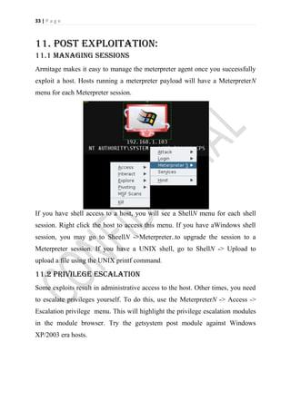 33 | P a g e



11. Post Exploitation:
11.1 Managing sessions
Armitage makes it easy to manage the meterpreter agent once you successfully
exploit a host. Hosts running a meterpreter payload will have a MeterpreterN
menu for each Meterpreter session.




If you have shell access to a host, you will see a ShellN menu for each shell
session. Right click the host to access this menu. If you have aWindows shell
session, you may go to SheellN ->Meterpreter..to upgrade the session to a
Meterpreter session. If you have a UNIX shell, go to ShellN -> Upload to
upload a file using the UNIX printf command.

11.2 Privilege Escalation
Some exploits result in administrative access to the host. Other times, you need
to escalate privileges yourself. To do this, use the MeterpreterN -> Access ->
Escalation privilege menu. This will highlight the privilege escalation modules
in the module browser. Try the getsystem post module against Windows
XP/2003 era hosts.
 