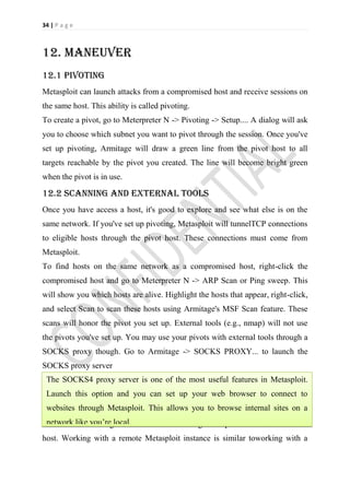 34 | P a g e



12. Maneuver
12.1 Pivoting
Metasploit can launch attacks from a compromised host and receive sessions on
the same host. This ability is called pivoting.
To create a pivot, go to Meterpreter N -> Pivoting -> Setup.... A dialog will ask
you to choose which subnet you want to pivot through the session. Once you've
set up pivoting, Armitage will draw a green line from the pivot host to all
targets reachable by the pivot you created. The line will become bright green
when the pivot is in use.

12.2 Scanning and external tools
Once you have access a host, it's good to explore and see what else is on the
same network. If you've set up pivoting, Metasploit will tunnelTCP connections
to eligible hosts through the pivot host. These connections must come from
Metasploit.
To find hosts on the same network as a compromised host, right-click the
compromised host and go to Meterpreter N -> ARP Scan or Ping sweep. This
will show you which hosts are alive. Highlight the hosts that appear, right-click,
and select Scan to scan these hosts using Armitage's MSF Scan feature. These
scans will honor the pivot you set up. External tools (e.g., nmap) will not use
the pivots you've set up. You may use your pivots with external tools through a
SOCKS proxy though. Go to Armitage -> SOCKS PROXY... to launch the
SOCKS proxy server
 The SOCKS4 proxy server is one of the most useful features in Metasploit.
13. remotemetasploit
 Launch this option and you can set up your web browser to connect to
13.1 remote connection allows you to browse internal sites on a
 websites through Metasploit. This
 network like you’re local.
You can use Armitage to connect to an existing Metasploit instance on another
host. Working with a remote Metasploit instance is similar toworking with a
 