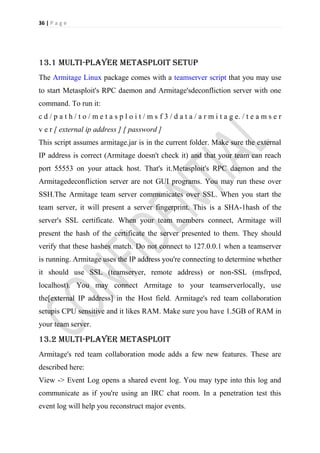 36 | P a g e




13.1 multi-player metasploit setup
The Armitage Linux package comes with a teamserver script that you may use
to start Metasploit's RPC daemon and Armitage'sdeconfliction server with one
command. To run it:
c d / p a t h / t o / m e t a s p l o i t / m s f 3 / d a t a / a r m i t a g e. / t e a m s e r
v e r [ external ip address ] [ password ]
This script assumes armitage.jar is in the current folder. Make sure the external
IP address is correct (Armitage doesn't check it) and that your team can reach
port 55553 on your attack host. That's it.Metasploit's RPC daemon and the
Armitagedeconfliction server are not GUI programs. You may run these over
SSH.The Armitage team server communicates over SSL. When you start the
team server, it will present a server fingerprint. This is a SHA-1hash of the
server's SSL certificate. When your team members connect, Armitage will
present the hash of the certificate the server presented to them. They should
verify that these hashes match. Do not connect to 127.0.0.1 when a teamserver
is running. Armitage uses the IP address you're connecting to determine whether
it should use SSL (teamserver, remote address) or non-SSL (msfrpcd,
localhost). You may connect Armitage to your teamserverlocally, use
the[external IP address] in the Host field. Armitage's red team collaboration
setupis CPU sensitive and it likes RAM. Make sure you have 1.5GB of RAM in
your team server.

13.2 multi-player metasploit
Armitage's red team collaboration mode adds a few new features. These are
described here:
View -> Event Log opens a shared event log. You may type into this log and
communicate as if you're using an IRC chat room. In a penetration test this
event log will help you reconstruct major events.
 