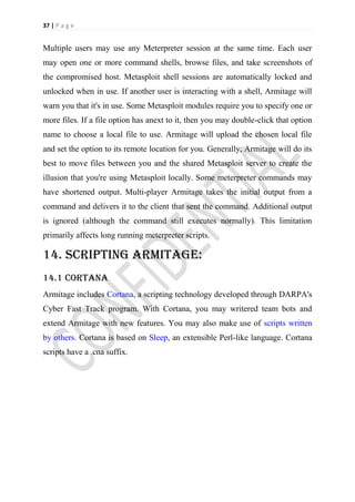 37 | P a g e


Multiple users may use any Meterpreter session at the same time. Each user
may open one or more command shells, browse files, and take screenshots of
the compromised host. Metasploit shell sessions are automatically locked and
unlocked when in use. If another user is interacting with a shell, Armitage will
warn you that it's in use. Some Metasploit modules require you to specify one or
more files. If a file option has anext to it, then you may double-click that option
name to choose a local file to use. Armitage will upload the chosen local file
and set the option to its remote location for you. Generally, Armitage will do its
best to move files between you and the shared Metasploit server to create the
illusion that you're using Metasploit locally. Some meterpreter commands may
have shortened output. Multi-player Armitage takes the initial output from a
command and delivers it to the client that sent the command. Additional output
is ignored (although the command still executes normally). This limitation
primarily affects long running meterpreter scripts.

14. Scripting armitage:
14.1 Cortana
Armitage includes Cortana, a scripting technology developed through DARPA's
Cyber Fast Track program. With Cortana, you may writered team bots and
extend Armitage with new features. You may also make use of scripts written
by others. Cortana is based on Sleep, an extensible Perl-like language. Cortana
scripts have a .cna suffix.
 