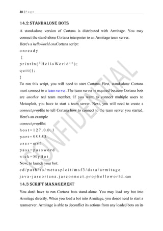 38 | P a g e


14.2 standalone bots
A stand-alone version of Cortana is distributed with Armitage. You may
connect the stand-alone Cortana interpreter to an Armitage team server.
Here's a helloworld.cnaCortana script:
onready
{
println("HelloWorld!");
quit();
}
To run this script, you will need to start Cortana. First, stand-alone Cortana
must connect to a team server. The team server is required because Cortana bots
are another red team member. If you want to connect multiple users to
Metasploit, you have to start a team server. Next, you will need to create a
connect.propfile to tell Cortana how to connect to the team server you started.
Here's an example
connect.propfile:
h o s t = 1 2 7 . 0 .0 . 1
port=55553
user=msf
pass=password
nick=MyBot
Now, to launch your bot:
cd/path/to/metasploit/msf3/data/armitage
j a v a - j a r c o r t a n a . j a r c o n n e c t . p r o p h e l l o w o r l d . can

14.3 Script management
You don't have to run Cortana bots stand-alone. You may load any bot into
Armitage directly. When you load a bot into Armitage, you donot need to start a
teamserver. Armitage is able to deconflict its actions from any loaded bots on its
 