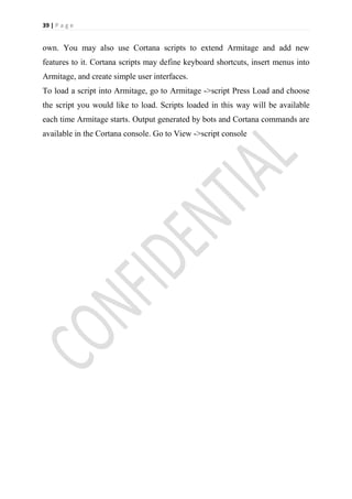 39 | P a g e


own. You may also use Cortana scripts to extend Armitage and add new
features to it. Cortana scripts may define keyboard shortcuts, insert menus into
Armitage, and create simple user interfaces.
To load a script into Armitage, go to Armitage ->script Press Load and choose
the script you would like to load. Scripts loaded in this way will be available
each time Armitage starts. Output generated by bots and Cortana commands are
available in the Cortana console. Go to View ->script console
 